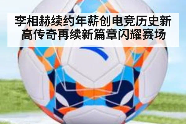 李相赫续约年薪创电竞历史新高传奇再续新篇章闪耀赛场